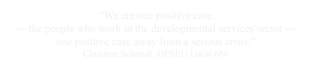 We are one positive case -- the people who work in the developmental services sector -- one positive case away from a serious crisis. Christine Schmidt, OPSEU Local 686